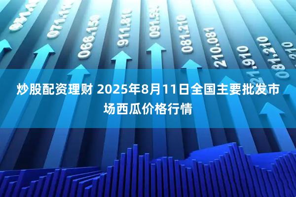 炒股配资理财 2025年8月11日全国主要批发市场西瓜价格行情