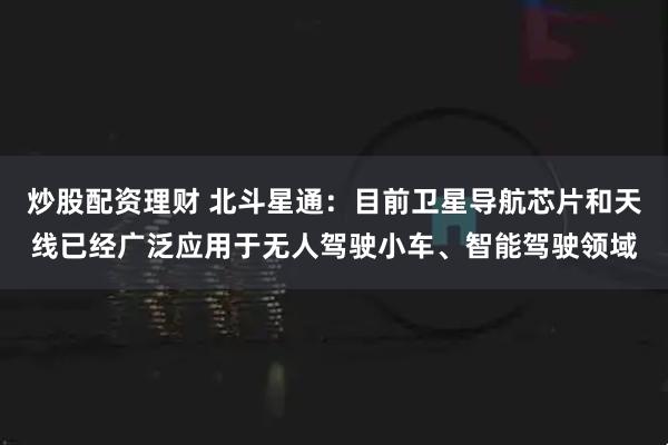炒股配资理财 北斗星通：目前卫星导航芯片和天线已经广泛应用于无人驾驶小车、智能驾驶领域