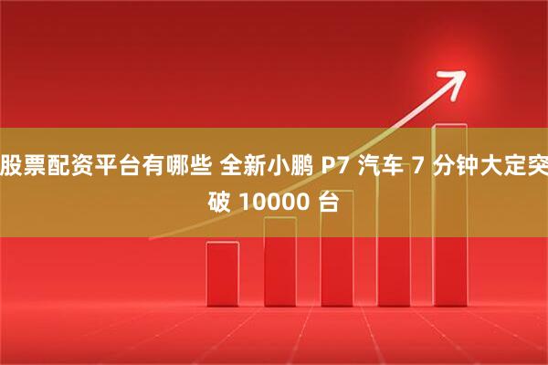股票配资平台有哪些 全新小鹏 P7 汽车 7 分钟大定突破 10000 台