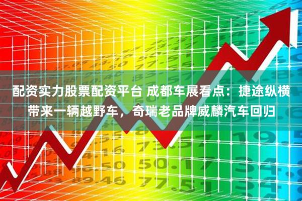 配资实力股票配资平台 成都车展看点：捷途纵横带来一辆越野车，奇瑞老品牌威麟汽车回归