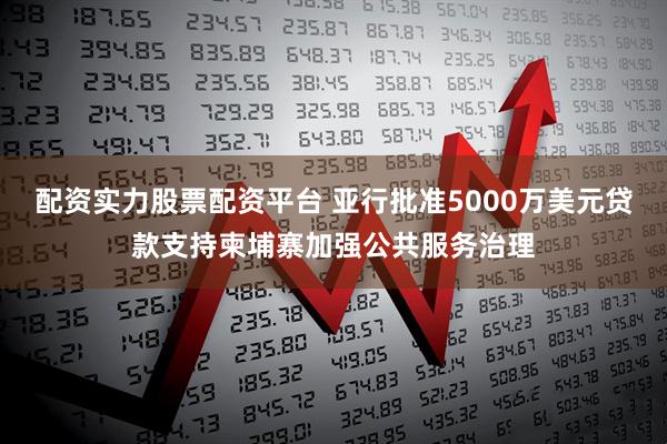 配资实力股票配资平台 亚行批准5000万美元贷款支持柬埔寨加强公共服务治理