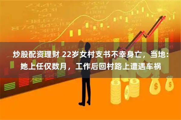 炒股配资理财 22岁女村支书不幸身亡,当地:她上任仅数月,工作后回村路上遭遇车祸