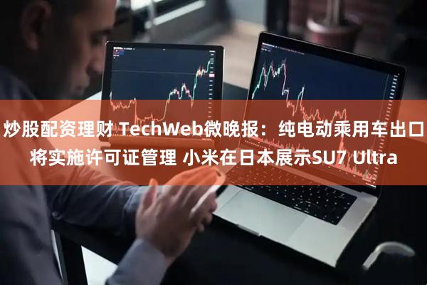 炒股配资理财 TechWeb微晚报：纯电动乘用车出口将实施许可证管理 小米在日本展示SU7 Ultra