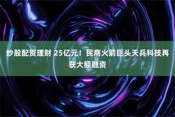 炒股配资理财 25亿元!民商火箭巨头天兵科技再获大额融资