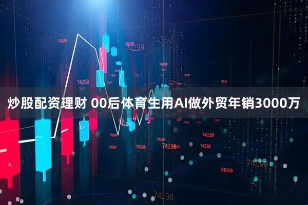 炒股配资理财 00后体育生用AI做外贸年销3000万