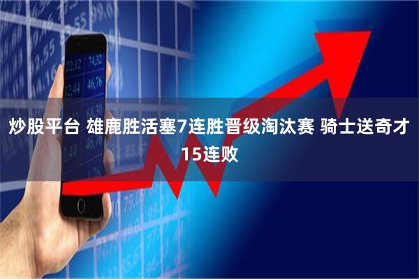 炒股平台 雄鹿胜活塞7连胜晋级淘汰赛 骑士送奇才15连败
