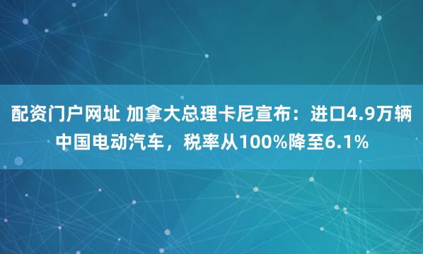 配资门户网址 加拿大总理卡尼宣布：进口4.9万辆中国电动汽车，税率从100%降至6.1%