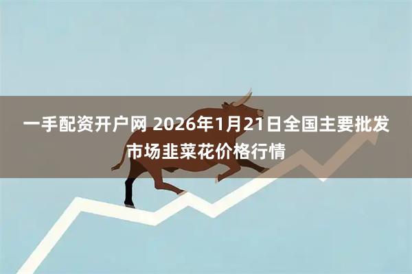 一手配资开户网 2026年1月21日全国主要批发市场韭菜花价格行情