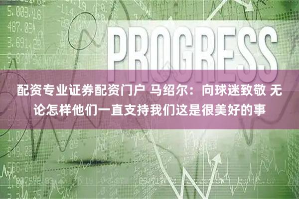 配资专业证券配资门户 马绍尔:向球迷致敬 无论怎样他们一直支持我们这是很美好的事
