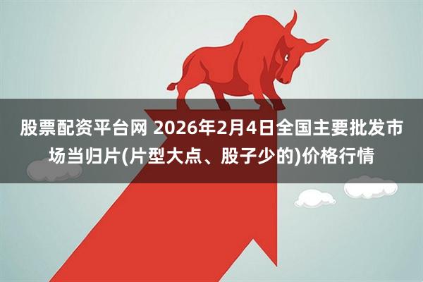 股票配资平台网 2026年2月4日全国主要批发市场当归片(片型大点、股子少的)价格行情