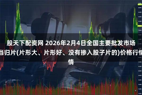 股天下配资网 2026年2月4日全国主要批发市场当归片(片形大、片形好、没有掺入股子片的)价格行情