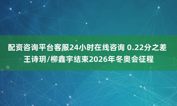 配资咨询平台客服24小时在线咨询 0.22分之差 王诗玥/柳鑫宇结束2026年冬奥会征程