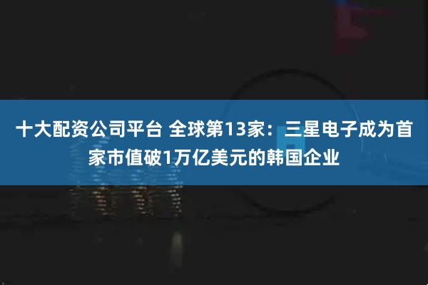 十大配资公司平台 全球第13家：三星电子成为首家市值破1万亿美元的韩国企业