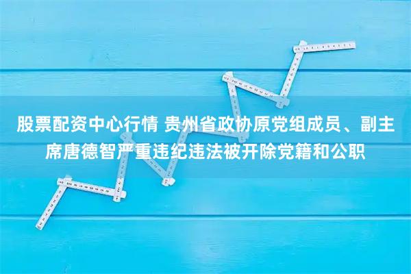 股票配资中心行情 贵州省政协原党组成员、副主席唐德智严重违纪违法被开除党籍和公职