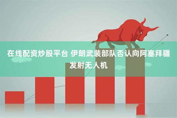 在线配资炒股平台 伊朗武装部队否认向阿塞拜疆发射无人机