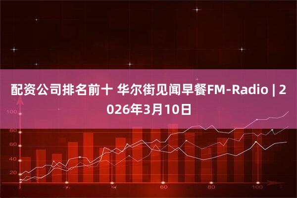 配资公司排名前十 华尔街见闻早餐FM-Radio | 2026年3月10日
