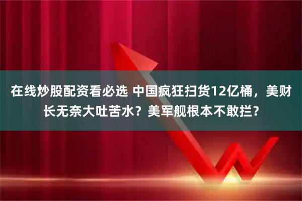 在线炒股配资看必选 中国疯狂扫货12亿桶,美财长无奈大吐苦水?美军舰根本不敢拦?