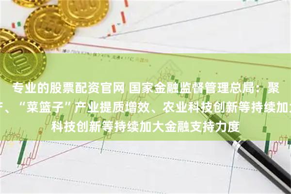 专业的股票配资官网 国家金融监督管理总局：聚焦稳定粮油生产、“菜篮子”产业提质增效、农业科技创新等持续加大金融支持力度