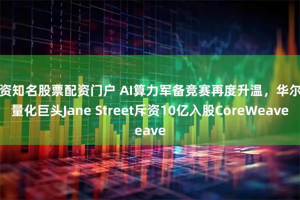 配资知名股票配资门户 AI算力军备竞赛再度升温，华尔街量化巨头Jane Street斥资10亿入股CoreWeave