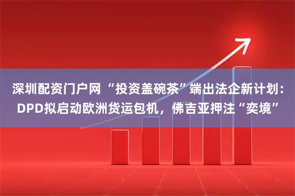 深圳配资门户网 “投资盖碗茶”端出法企新计划：DPD拟启动欧洲货运包机，佛吉亚押注“奕境”